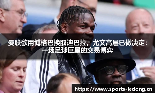 曼联欲用博格巴换取迪巴拉，尤文高层已做决定：一场足球巨星的交易博弈