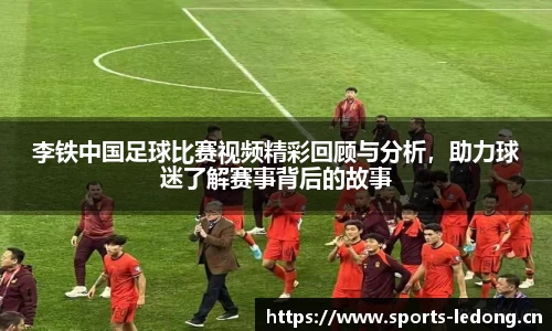 李铁中国足球比赛视频精彩回顾与分析，助力球迷了解赛事背后的故事