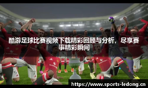 酷游足球比赛视频下载精彩回顾与分析，尽享赛事精彩瞬间