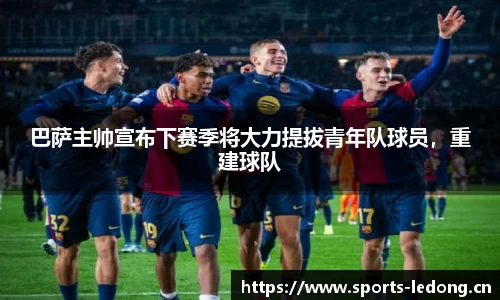 巴萨主帅宣布下赛季将大力提拔青年队球员，重建球队
